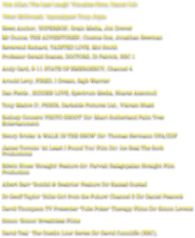 Don Allan,’The Last Laugh’ Visualize films, Daniel Coll

Peter McDonald, ‘Apocalypse’,Tony Jopia

News Anchor, 'SUPERBOB', Grain Media, Jon Drever
Mr Dunne, THE ADVENTURER’, Cinema One, Jonathan Newman 
Reverend Richard, TAINTED LOVE, Mol Smith
Professor Gerald Soanes, DOCTORS, Di Patrick, BBC 1

Andy Card, 9-11 STATE OF EMERGENCY, Channel 4

Arnold Levy, FIRED, I Dream, Sajit Warrier

Dan Fields , HIDDEN LOVE, Spectrum Media, Bharat Assomull

Tony Maitre D', PHHIR, Darkside Pictures Ltd., Vikram Bhatt 

Rodney Conners 'PHOTO SHOOT' Dir: Mairi Sutherland Palm Tree Entertainment

Henry Bricks 'A WALK IN THE SNOW' Dir: Thomas Hermann UFA/ZDF 

James Toronto ‘At Least I Found You' Film Dir: Ice Neal The Soob Productions 

Edwin Hines ‘Straight' Feature dir: Parvati Balagopalan Straight Film Production

Albert Barr ‘Bombil & Beatrice' Feature Dir Kaisad Gustad 

Dr.Geoff Taylor ‘Billie Girl from the Future' Channel 5 Dir Daniel Peacock 

David Thompson TV Presenter ‘Tube Poker' Therapy Films Dir Simon Levene 

Simon ‘Simon' Breathless Films 

David Teal ' The Onedin Line' Series Dir David Cunnliffe (BBC),