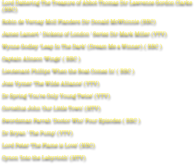 Lord Dattering The Treasure of Abbot Thomas Dir Lawrence Gordon Clarke (BBC)

Robin de Vernay Moll Flanders Dir Donald McWhinnie (BBC)

James Lamert ‘ Dickens of London ' Series Dir Mark Miller (YTV)

Wynne Godley ‘Leap In The Dark' (Dream Me a Winner) ( BBC )

Captain Alinson 'Wings' ( BBC )

Lieutenant Phillips 'When the Boat Comes In' ( BBC )

Joss Vymer 'The Wilde Alliance' (YTV)

Dr Spring 'You're Only Young Twice' (YTV)

Cornelius John 'Our Little Town' (HTV)

Swordsman Farrah 'Doctor Who' Four Episodes ( BBC )

Dr Bryan ' The Pump' (YTV)

Lord Peter 'The Flame is Love' (NBC)

Cynon 'Into the Labyrinth' (HTV)

